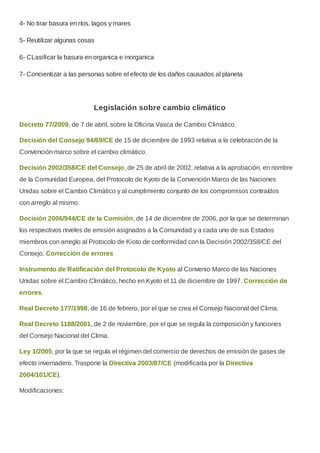 4- No tirar basura en ríos, lagos y mares
5- Reutilizar algunas cosas
6- CLasificar la basura en organica e inorganica
7- Concientizar a las personas sobre el efecto de los daños causados al planeta
Legislación sobre cambio climático
Decreto 77/2009, de 7 de abril, sobre la Oficina Vasca de Cambio Climático.
Decisión del Consejo 94/69/CE de 15 de diciembre de 1993 relativa a la celebración de la
Convención marco sobre el cambio climático.
Decisión 2002/358/CE del Consejo, de 25 de abril de 2002, relativa a la aprobación, en nombre
de la Comunidad Europea, del Protocolo de Kyoto de la Convención Marco de las Naciones
Unidas sobre el Cambio Climático y al cumplimiento conjunto de los compromisos contraídos
con arreglo al mismo.
Decisión 2006/944/CE de la Comisión, de 14 de diciembre de 2006, por la que se determinan
los respectivos niveles de emisión asignados a la Comunidad y a cada uno de sus Estados
miembros con arreglo al Protocolo de Kioto de conformidad con la Decisión 2002/358/CE del
Consejo. Corrección de errores
Instrumento de Ratificación del Protocolo de Kyoto al Convenio Marco de las Naciones
Unidas sobre el Cambio Climático, hecho en Kyoto el 11 de diciembre de 1997. Corrección de
errores.
Real Decreto 177/1998, de 16 de febrero, por el que se crea el Consejo Nacional del Clima.
Real Decreto 1188/2001, de 2 de noviembre, por el que se regula la composición y funciones
del Consejo Nacional del Clima.
Ley 1/2005, por la que se regula el régimen del comercio de derechos de emisión de gases de
efecto invernadero. Traspone la Directiva 2003/87/CE (modificada por la Directiva
2004/101/CE).
Modificaciones:
 