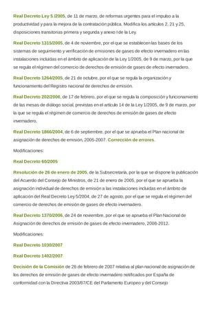 Real Decreto Ley 5 /2005, de 11 de marzo, de reformas urgentes para el impulso a la
productividad y para la mejora de la contratación pública. Modifica los artículos 2, 21 y 25,
disposiciones transitorias primera y segunda y anexo I de la Ley.
Real Decreto 1315/2005, de 4 de noviembre, por el que se establecen las bases de los
sistemas de seguimiento y verificación de emisiones de gases de efecto invernadero en las
instalaciones incluidas en el ámbito de aplicación de la Ley 1/2005, de 9 de marzo, por la que
se regula el régimen del comercio de derechos de emisión de gases de efecto invernadero.
Real Decreto 1264/2005, de 21 de octubre, por el que se regula la organización y
funcionamiento del Registro nacional de derechos de emisión.
Real Decreto 202/2006, de 17 de febrero, por el que se regula la composición y funcionamiento
de las mesas de diálogo social, previstas en el artículo 14 de la Ley 1/2005, de 9 de marzo, por
la que se regula el régimen de comercio de derechos de emisión de gases de efecto
invernadero.
Real Decreto 1866/2004, de 6 de septiembre, por el que se aprueba el Plan nacional de
asignación de derechos de emisión, 2005-2007. Corrección de errores.
Modificaciones:
Real Decreto 60/2005
Resolución de 26 de enero de 2005, de la Subsecretaría, por la que se dispone la publicación
del Acuerdo del Consejo de Ministros, de 21 de enero de 2005, por el que se aprueba la
asignación individual de derechos de emisión a las instalaciones incluidas en el ámbito de
aplicación del Real Decreto Ley 5/2004, de 27 de agosto, por el que se regula el régimen del
comercio de derechos de emisión de gases de efecto invernadero.
Real Decreto 1370/2006, de 24 de noviembre, por el que se aprueba el Plan Nacional de
Asignación de derechos de emisión de gases de efecto invernadero, 2008-2012.
Modificaciones:
Real Decreto 1030/2007
Real Decreto 1402/2007
Decisión de la Comisión de 26 de febrero de 2007 relativa al plan nacional de asignación de
los derechos de emisión de gases de efecto invernadero notificados por España de
conformidad con la Directiva 2003/87/CE del Parlamento Europeo y del Consejo
 