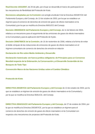 Real Decreto 1031/2007, de 20 de julio, por el que se desarrolla el marco de participación en
los mecanismos de flexibilidad del Protocolo de Kioto.
Decisiones adoptadas por la Comisión con arreglo al artículo 9 de la Directiva 2003/87/CE del
Parlamento Europeo y del Consejo, de 13 de octubre de 2003, por la que se establece un
régimen para el comercio de derechos de emisión de gases de efecto invernadero en la
Comunidad y por la que se modifica la Directiva 96/61/CE del Consejo.
Decisión 280/2004/CE del Parlamento Europeo y del Consejo, de 11 de febrero de 2004,
relativa a un mecanismo para el seguimiento de las emisiones de gases de efecto invernadero
en la Comunidad y para la aplicación del Protocolo de Kyoto.
Decisión 2006/780/CE de la Comisión, de 16 de noviembre de 2006, relativa a la forma de evitar
el doble cómputo de las reducciones de emisiones de gases de efecto invernadero en el
régimen comunitario de comercio de derechos de emisión en relación
Declaración de Río sobre Medio Ambiente y Desarrollo
Declaración Autorizada -sin fuerza jurídica obligatoria- de Principios para un Consenso
Mundial respecto de la Ordenación, la Conservación y el Desarrollo Sostenible de los
Bosques de Todo Tipo
Convención Marco de las Naciones Unidas sobre el Cambio Climático
Protocolo de Kioto
DIRECTIVA 2003/87/CE del Parlamento Europeo y del Consejo de 13 de octubre de 2003, por la
que se establece un régimen de emisión de gases de efecto invernadero en la Comunidad y
por la que se modifica la Directiva 96/61/CE, del Consejo.
DIRECTIVA 2004/101/CE del Parlamento Europeo y del Consejo, de 27 de octubre de 2004, por
la que se modifica la Directiva 2003/87/CE, por la que se establece un régimen para el
comercio de derechos de emisión de gases de efecto invernadero en la Comunidad con
respecto a los mecanismos de proyectos del Protocolo de Kioto.
 