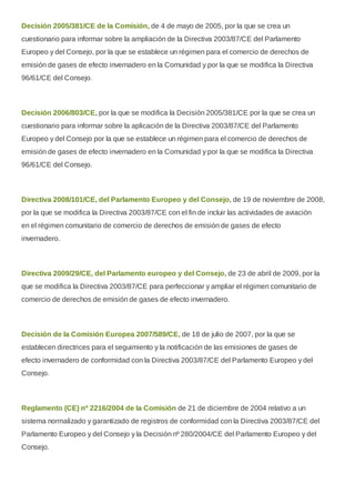 Decisión 2005/381/CE de la Comisión, de 4 de mayo de 2005, por la que se crea un
cuestionario para informar sobre la ampliación de la Directiva 2003/87/CE del Parlamento
Europeo y del Consejo, por la que se establece un régimen para el comercio de derechos de
emisión de gases de efecto invernadero en la Comunidad y por la que se modifica la Directiva
96/61/CE del Consejo.
Decisión 2006/803/CE, por la que se modifica la Decisión 2005/381/CE por la que se crea un
cuestionario para informar sobre la aplicación de la Directiva 2003/87/CE del Parlamento
Europeo y del Consejo por la que se establece un régimen para el comercio de derechos de
emisión de gases de efecto invernadero en la Comunidad y por la que se modifica la Directiva
96/61/CE del Consejo.
Directiva 2008/101/CE, del Parlamento Europeo y del Consejo, de 19 de noviembre de 2008,
por la que se modifica la Directiva 2003/87/CE con el fin de incluir las actividades de aviación
en el régimen comunitario de comercio de derechos de emisión de gases de efecto
invernadero.
Directiva 2009/29/CE, del Parlamento europeo y del Consejo, de 23 de abril de 2009, por la
que se modifica la Directiva 2003/87/CE para perfeccionar y ampliar el régimen comunitario de
comercio de derechos de emisión de gases de efecto invernadero.
Decisión de la Comisión Europea 2007/589/CE, de 18 de julio de 2007, por la que se
establecen directrices para el seguimiento y la notificación de las emisiones de gases de
efecto invernadero de conformidad con la Directiva 2003/87/CE del Parlamento Europeo y del
Consejo.
Reglamento (CE) nº 2216/2004 de la Comisión de 21 de diciembre de 2004 relativo a un
sistema normalizado y garantizado de registros de conformidad con la Directiva 2003/87/CE del
Parlamento Europeo y del Consejo y la Decisión nº 280/2004/CE del Parlamento Europeo y del
Consejo.
 