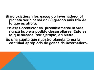 Si no existieran los gases de invernadero, el
planeta sería cerca de 30 grados más frío de
lo que es ahora.
En esas condiciones, probablemente la vida
nunca hubiera podido desarrollarse. Esto es
lo que sucede, por ejemplo, en Marte.
Es una suerte que nuestro planeta tenga la
cantidad apropiada de gases de invernadero.
 