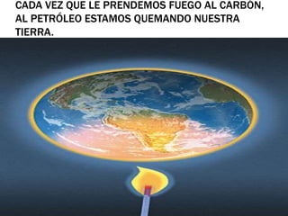 CADA VEZ QUE LE PRENDEMOS FUEGO AL CARBÓN,
AL PETRÓLEO ESTAMOS QUEMANDO NUESTRA
TIERRA.
 