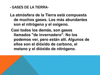 - GASES DE LA TIERRA-
La atmósfera de la Tierra está compuesta
de muchos gases. Los más abundantes
son el nitrógeno y el oxígeno.
Casi todos los demás, son gases
llamados "de invernadero". No los
podemos ver, pero están allí. Algunos de
ellos son el dióxido de carbono, el
metano y el dióxido de nitrógeno.
 