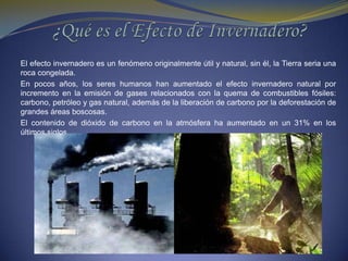 ¿Qué es el Efecto de Invernadero?El efecto invernadero es un fenómeno originalmente útil y natural, sin él, la Tierra seria una roca congelada. En pocos años, los seres humanos han aumentado el efecto invernadero natural por incremento en la emisión de gases relacionados con la quema de combustibles fósiles: carbono, petróleo y gas natural, además de la liberación de carbono por la deforestación de grandes áreas boscosas.El contenido de dióxido de carbono en la atmósfera ha aumentado en un 31% en los últimos siglos.