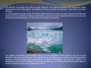 Los últimos once años han sido los más calientes. Las regiones polares del planeta se están calentando mucho más rápido, así Alaska es ahora 6 grados Centígrados  más cálida que hace 35 años.Al descongelarse el polo norte, la turbera enterrada en la tundra se pudre, liberando dióxido de carbono, lo cual acentúa el efecto invernadero y produce mayor calentamiento el cual a su vez incrementa la putrefacción y la liberación de dióxido de carbono.Los gases invernadero permanecen activos en la atmósfera mucho tiempo, por eso se les denomina de larga permanencia. Eso significa que los gases que se emiten hoy permanecerán durante muchas generaciones produciendo el efecto invernadero. Así del CO2 emitido a la atmósfera: sobre el 50% tardará 30 años en desaparecer, un 30% permanecerá varios siglos y el 20% restante durará varios millares de años 
