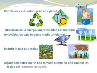 Indice
Reciclar en casa: vidrio, plasticos, papel




 Obtencion de la energia imprescindible por metodos
renovables de bajo impacto medio ambiental



Reducir la tala de arboles



Algunas medidas que se han tomado a cabo ha sido cumplir las
  reglas del Protocolo de Kyoto.
 