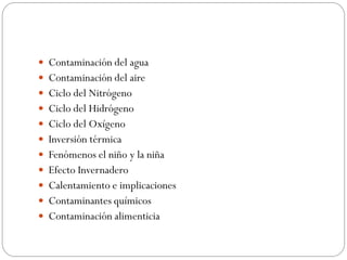  Contaminación del agua
 Contaminación del aire
 Ciclo del Nitrógeno
 Ciclo del Hidrógeno
 Ciclo del Oxígeno
 Inversión térmica
 Fenómenos el niño y la niña
 Efecto Invernadero
 Calentamiento e implicaciones
 Contaminantes químicos
 Contaminación alimenticia
 