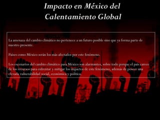 La amenaza del cambio climático no pertenece a un futuro posible sino que ya forma parte de
nuestro presente.
Países como México serán los más afectados por este fenómeno.
Los escenarios del cambio climático para México son alarmantes, sobre todo porque el país carece
de los recursos para enfrentar y mitigar los impactos de este fenómeno, además de poseer una
elevada vulnerabilidad social, económica y política.
 
