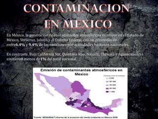 En México, la generación de contaminantes atmosféricos es mayor en el Estado de
México, Veracruz, Jalisco y el Distrito Federal, con un promedio de
entre6.4% y 9.4% de las emisiones por actividades humanas nacionales.
En contraste, Baja California Sur, Quintana Roo, Nayarit, Tlaxcala y Aguascalientes
emitieron menos de1% del total nacional.
 