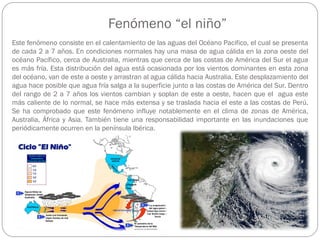 Fenómeno “el niño”
Este fenómeno consiste en el calentamiento de las aguas del Océano Pacifico, el cual se presenta
de cada 2 a 7 años. En condiciones normales hay una masa de agua cálida en la zona oeste del
océano Pacífico, cerca de Australia, mientras que cerca de las costas de América del Sur el agua
es más fría. Esta distribución del agua está ocasionada por los vientos dominantes en esta zona
del océano, van de este a oeste y arrastran al agua cálida hacia Australia. Este desplazamiento del
agua hace posible que agua fría salga a la superficie junto a las costas de América del Sur. Dentro
del rango de 2 a 7 años los vientos cambian y soplan de este a oeste, hacen que el agua este
más caliente de lo normal, se hace más extensa y se traslada hacia el este a las costas de Perú.
Se ha comprobado que este fenómeno influye notablemente en el clima de zonas de América,
Australia, África y Asia. También tiene una responsabilidad importante en las inundaciones que
periódicamente ocurren en la península Ibérica.
 