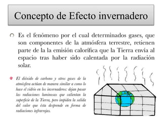 Concepto de Efecto invernadero
!   Es el fenómeno por el cual determinados gases, que
son componentes de la atmósfera terrestre, retienen
parte de la la emisión caloríﬁca que la Tierra envía al
espacio tras haber sido calentada por la radiación
solar. 
!   El dióxido de carbono y otros gases de la
atmósfera actúan de manera similar a como lo
hace el vidrio en los invernaderos: dejan pasar
las radiaciones luminosas que calientan la
superﬁcie de la Tierra, pero impiden la salida
del calor que ésta desprende en forma de
radiaciones infrarrojas.
 