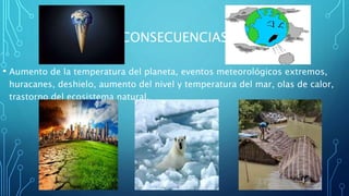 CONSECUENCIAS
• Aumento de la temperatura del planeta, eventos meteorológicos extremos,
huracanes, deshielo, aumento del nivel y temperatura del mar, olas de calor,
trastorno del ecosistema natural.
 