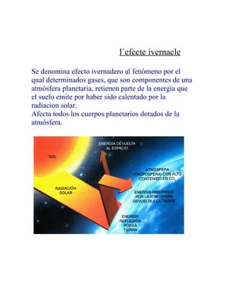 l´efecte ivernacle

Se denomina efecto ivernadero al fenómeno por el
qual determinados gases, que son componentes de una
atmósfera planetaria, retienen parte de la energía que
el suelo emite por haber sido calentado por la
radiacion solar.
Afecta todos los cuerpos planetarios dotados de la
atmósfera.
 