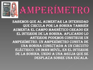Sabemos que al aumentar la intensidad que circula por la bobina también aumenta el campo magnético creado en el interior de la bobina. Aplicando lo anterior podemos construir un amperímetro. Un amperímetro consta de una bobina conectada a un circuito eléctrico, un imán móvil, en el interior de la bobina, unido a una aguja que se desplaza sobre una escala. 