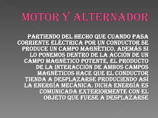 Partiendo del hecho que cuando pasa corriente eléctrica por un conductor se produce un campo magnético, además si lo ponemos dentro de la acción de un campo magnético potente, el producto de la interacción de ambos campos magnéticos hace que el conductor tienda a desplazarse produciendo así la energía mecánica. Dicha energía es comunicada exteriormente con el objeto que fuese a desplazarse 