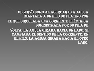 Observó como al acercar una aguja imantada a un hilo de platino por el que circulaba una corriente eléctrica suministrada por su pila de Volta, la aguja giraba hacia un lado; si cambiaba el sentido de la corriente. en el hilo, la aguja giraba hacia el otro lado. 