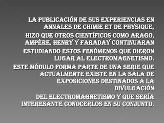 La publicación de sus experiencias en Annales de Chimie et de Physique, hizo que otros científicos como Arago, Ampére, Henry y Faraday continuaran estudiando estos fenómenos que dieron lugar al electromagnetismo. Este módulo forma parte de una serie que actualmente existe en la Sala de Exposiciones destinados a la divulgación del electromagnetismo y que sería interesante conocerlos en su conjunto. 