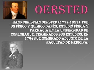 Hans Christian Oersted (1777-1851)  fue un físico y químico danés, estudió Física y Farmacia en la Universidad de Copenhague. Terminados sus estudios, en 1794 fue nombrado adjunto de la Facultad de Medicina. 