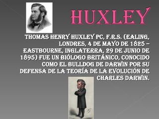 Thomas Henry Huxley PC, F.R.S. (Ealing, Londres, 4 de mayo de 1825 – Eastbourne, Inglaterra, 29 de junio de 1895) fue un biólogo británico, conocido como el Bulldog de Darwin por su defensa de la teoría de la evolución de Charles Darwin. 