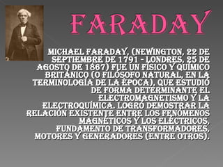 Michael Faraday, (Newington, 22 de septiembre de 1791 - Londres, 25 de agosto de 1867) fue un físico y químico británico (o filósofo natural, en la terminología de la época), que estudió de forma determinante el electromagnetismo y la electroquímica. Logró demostrar la relación existente entre los fenómenos magnéticos y los eléctricos, fundamento de transformadores, motores y generadores (entre otros). 