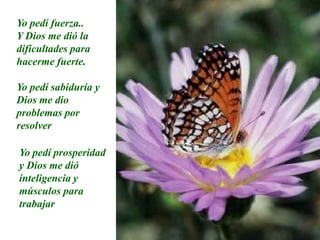 Yo pedí fuerza..Y Dios me dió la dificultades para hacerme fuerte.Yo pedí sabiduría y Dios me dio problemas por resolverYo pedí prosperidad y Dios me dió inteligencia y músculos para trabajar