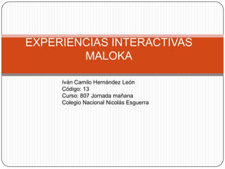 EXPERIENCIAS INTERACTIVAS
        MALOKA

     Iván Camilo Hernández León
     Código: 13
     Curso: 807 Jornada mañana
     Colegio Nacional Nicolás Esguerra
 