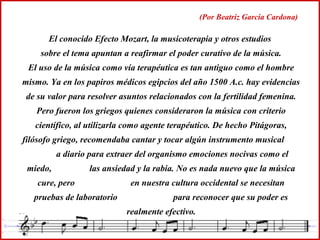 El conocido Efecto Mozart, la musicoterapia y otros estudios
sobre el tema apuntan a reafirmar el poder curativo de la música.
El uso de la música como vía terapéutica es tan antiguo como el hombre
mismo. Ya en los papiros médicos egipcios del año 1500 A.c. hay evidencias
de su valor para resolver asuntos relacionados con la fertilidad femenina.
Pero fueron los griegos quienes consideraron la música con criterio
científico, al utilizarla como agente terapéutico. De hecho Pitágoras,
filósofo griego, recomendaba cantar y tocar algún instrumento musical
a diario para extraer del organismo emociones nocivas como el
miedo, las ansiedad y la rabia. No es nada nuevo que la música
cure, pero en nuestra cultura occidental se necesitan
pruebas de laboratorio para reconocer que su poder es
realmente efectivo.
(Por Beatriz García Cardona)
 