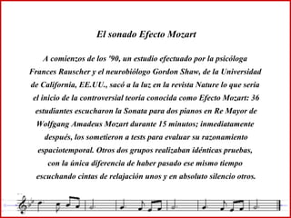 El sonado Efecto Mozart
A comienzos de los '90, un estudio efectuado por la psicóloga
Frances Rauscher y el neurobiólogo Gordon Shaw, de la Universidad
de California, EE.UU., sacó a la luz en la revista Nature lo que sería
el inicio de la controversial teoría conocida como Efecto Mozart: 36
estudiantes escucharon la Sonata para dos pianos en Re Mayor de
Wolfgang Amadeus Mozart durante 15 minutos; inmediatamente
después, los sometieron a tests para evaluar su razonamiento
espaciotemporal. Otros dos grupos realizaban idénticas pruebas,
con la única diferencia de haber pasado ese mismo tiempo
escuchando cintas de relajación unos y en absoluto silencio otros.
 