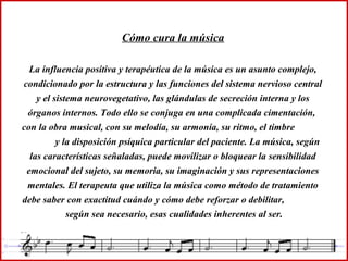 Cómo cura la música
La influencia positiva y terapéutica de la música es un asunto complejo,
condicionado por la estructura y las funciones del sistema nervioso central
y el sistema neurovegetativo, las glándulas de secreción interna y los
órganos internos. Todo ello se conjuga en una complicada cimentación,
con la obra musical, con su melodía, su armonía, su ritmo, el timbre
y la disposición psíquica particular del paciente. La música, según
las características señaladas, puede movilizar o bloquear la sensibilidad
emocional del sujeto, su memoria, su imaginación y sus representaciones
mentales. El terapeuta que utiliza la música como método de tratamiento
debe saber con exactitud cuándo y cómo debe reforzar o debilitar,
según sea necesario, esas cualidades inherentes al ser.
 