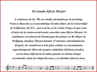 El sonado Efecto Mozart A comienzos de los '90, un estudio efectuado por la psicóloga  Frances Rauscher y el neurobiólogo Gordon Shaw, de la Universidad  de California, EE.UU., sacó a la luz en la revista Nature lo que sería  el inicio de la controversial teoría conocida como Efecto Mozart: 36 estudiantes escucharon la Sonata para dos pianos en Re Mayor de Wolfgang Amadeus Mozart durante 15 minutos; inmediatamente  después, los sometieron a tests para evaluar su razonamiento espaciotemporal. Otros dos grupos realizaban idénticas pruebas,  con la única diferencia de haber pasado ese mismo tiempo  escuchando cintas de relajación unos y en absoluto silencio otros. 
