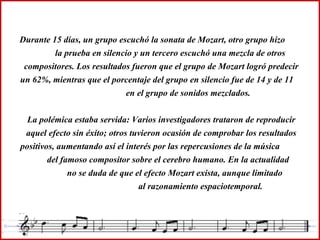 Durante 15 días, un grupo escuchó la sonata de Mozart, otro grupo hizo  la prueba en silencio y un tercero escuchó una mezcla de otros compositores. Los resultados fueron que el grupo de Mozart logró predecir un 62%, mientras que el porcentaje del grupo en silencio fue de 14 y de 11  en el grupo de sonidos mezclados. La polémica estaba servida: Varios investigadores trataron de reproducir aquel efecto sin éxito; otros tuvieron ocasión de comprobar los resultados positivos, aumentando así el interés por las repercusiones de la música  del famoso compositor sobre el cerebro humano. En la actualidad  no se duda de que el efecto Mozart exista, aunque limitado  al razonamiento espaciotemporal. 