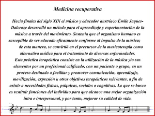 Medicina recuperativa Hacia finales del siglo XIX el músico y educador austríaco Émile Jaques-Dalcroze desarrolló un método para el aprendizaje y experimentación de la música a través del movimiento. Sostenía que el organismo humano es susceptible de ser educado eficazmente conforme al impulso de la música;  de esta manera, se convirtió en el precursor de la musicoterapia como alternativa médica para el tratamiento de diversas enfermedades. Esta práctica terapéutica consiste en la utilización de la música y/o sus elementos por un profesional calificado, con un paciente o grupo, en un proceso destinado a facilitar y promover comunicación, aprendizaje, movilización, expresión u otros objetivos terapéuticos relevantes, a fin de asistir a necesidades físicas, psíquicas, sociales o cognitivas. Lo que se busca es restituir funciones del individuo para que alcance una mejor organización intra e interpersonal, y por tanto, mejorar su calidad de vida. 