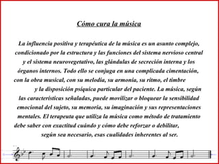 Cómo cura la música La influencia positiva y terapéutica de la música es un asunto complejo, condicionado por la estructura y las funciones del sistema nervioso central y el sistema neurovegetativo, las glándulas de secreción interna y los órganos internos. Todo ello se conjuga en una complicada cimentación,  con la obra musical, con su melodía, su armonía, su ritmo, el timbre  y la disposición psíquica particular del paciente. La música, según las características señaladas, puede movilizar o bloquear la sensibilidad emocional del sujeto, su memoria, su imaginación y sus representaciones mentales. El terapeuta que utiliza la música como método de tratamiento debe saber con exactitud cuándo y cómo debe reforzar o debilitar,  según sea necesario, esas cualidades inherentes al ser. 