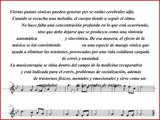 Ciertas pautas sónicas pueden generar per se ondas cerebrales alfa.  Cuando se escucha una melodía, el cuerpo tiende a seguir el ritmo.  No hace falta una concentración profunda en lo que está ocurriendo,  sino que debe dejarse que se produzca como una sintonía automática  y sincrónica. De esa manera, el efecto de la música se irá convirtiendo  en una especie de masaje sónico que ayuda a eliminar las tensiones, provocadas por una vida cotidiana cargada de estrés y ansiedad. La musicoterapia se sitúa dentro del campo de la medicina recuperativa  y está indicada para el estrés, problemas de socialización, además  de trastornos físicos, mentales y emocionales y sirve como un regulador  de los estados de ánimos. 