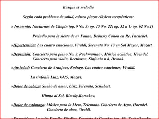 Busque su melodía Según cada problema de salud, existen piezas clásicas terapéuticas: »  Insomnio : Nocturnos de Chopin (op. 9 No. 3; op. 15 No. 22; op. 32 n 1; op. 62 No.1)  Preludio para la siesta de un Fauno, Debussy Canon en Re, Pachebel. » Hipertensión : Las cuatro estaciones, Vivaldi, Serenata No. 13 en Sol Mayor, Mozart. » Depresión : Concierto para piano No. 3, Rachmaninov. Música acuática, Haendel. Concierto para violín, Beethoven, Sinfonía n 8, Dvorak.  » Ansiedad : Concierto de Aranjuez, Rodrigo. Las cuatro estaciones, Vivaldi.  La sinfonía Linz, k425, Mozart. » Dolor de cabeza : Sueño de amor, Listz. Serenata, Schubert.  Himno al Sol, Rimsky-Korsakov. » Dolor de estómago : Música para la Mesa, Telemann.Concierto de Arpa, Haendel.  Concierto de oboe, Vivaldi. » Energéticas : La suite Karelia, Sibelius. Serenata de Cuerdas (op. 48), Tschaikovsky.  Obertura de Guillermo Tell, Rossini. 