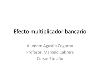 Efecto multiplicador bancario
Alumno: Agustin Cogorno
Profesor: Marcelo Cabrera
Curso: 5to año
 