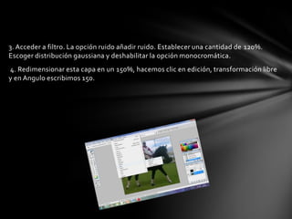 3. Acceder a filtro. La opción ruido añadir ruido. Establecer una cantidad de 120%.
Escoger distribución gaussiana y deshabilitar la opción monocromática.
4. Redimensionar esta capa en un 150%, hacemos clic en edición, transformación libre
y en Angulo escribimos 150.
 