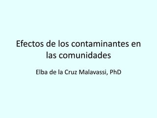 Efectos de los contaminantes en
las comunidades
Elba de la Cruz Malavassi, PhD
 