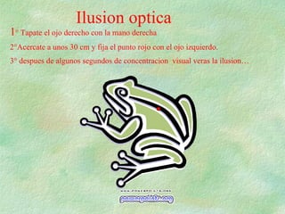 Ilusion optica 1 ° Tapate el ojo derecho con la mano derecha 2°Acercate a unos 30 cm y fija el punto rojo con el ojo izquierdo. 3° despues de algunos segundos de concentracion  visual veras la ilusion… 