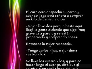 El carnicero despacha su carne y cuando llega otra señora a comprar un kilo de carne, le dice: -Mejor lleve dos porque hasta aquí llega la gente diciendo que algo  muy grave va a pasar, y se están preparando y comprando cosas. Entonces la mujer responde: -Tengo varios hijos, mejor deme cuatro kilos. Se lleva los cuatro kilos, y para no hacer largo el cuento, diré que el carnicero en media hora agota la carne, mata a otra vaca, se vende toda y se va esparciendo el rumor. 