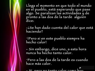 Llega el momento en que todo el mundo en el pueblo, está esperando que pase algo. Se paralizan las actividades y de pronto a las dos de la tarde  alguien dice: -¿Se han dado cuenta del calor que está haciendo? ¡Pero si en este pueblo siempre ha hecho calor! - Sin embargo, dice uno, a esta hora nunca ha hecho tanto calor. Pero a las dos de la tarde es cuando hace más calor. - Sí, pero no tanto calor como hoy. 