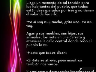 Llega un momento de tal tensión para los habitantes del pueblo, que todos están desesperados por irse y no tienen el valor de hacerlo. Yo sí soy muy macho, grita uno. Yo me voy. Agarra sus muebles, sus hijos, sus animales, los mete en una carreta y atraviesa la calle central donde todo el pueblo lo ve. Hasta que todos dicen: -Si éste se atreve, pues nosotros también nos vamos. Y empiezan a desmantelar literalmente el pueblo. Se llevan las cosas, los animales, todo. 