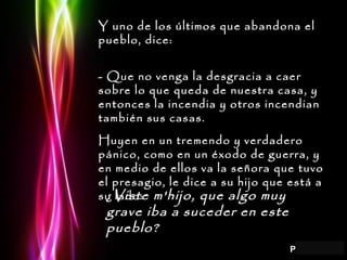 Y uno de los últimos que abandona el pueblo, dice: - Que no venga la desgracia a caer sobre lo que queda de nuestra casa, y entonces la incendia y otros incendian también sus casas. Huyen en un tremendo y verdadero pánico, como en un éxodo de guerra, y en medio de ellos va la señora que tuvo el presagio, le dice a su hijo que está a su lado: ¿Viste m'hijo, que algo muy grave iba a suceder en este pueblo? 