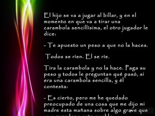 El hijo se va a jugar al billar, y en el momento en que va a tirar una carambola sencillísima, el otro jugador le dice: - Te apuesto un peso a que no la haces. Todos se ríen. El se ríe. Tira la carambola y no la hace. Paga su peso y todos le preguntan qué pasó, si era una carambola sencilla, y él contesta:  - Es cierto, pero me he quedado preocupado de una cosa que me dijo mi madre esta mañana sobre algo grave que va a suceder a este pueblo. 