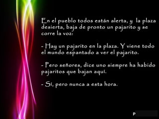 En el pueblo todos están alerta, y  la plaza desierta, baja de pronto un pajarito y se corre la voz: - Hay un pajarito en la plaza. Y viene todo el mundo espantado a ver el pajarito. - Pero señores, dice uno siempre ha habido pajaritos que bajan aquí. - Sí, pero nunca a esta hora. 