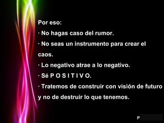 Por eso: · No hagas caso del rumor. · No seas un instrumento para crear el caos. · Lo negativo atrae a lo negativo. · Sé P O S I T I V O. · Tratemos de construir con visión de futuro y no de destruir lo que tenemos. 
