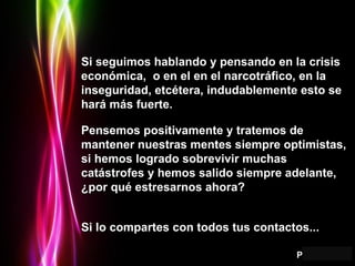Si seguimos hablando y pensando en la crisis económica,  o en el en el narcotráfico, en la inseguridad, etcétera, indudablemente esto se hará más fuerte. Pensemos positivamente y tratemos de mantener nuestras mentes siempre optimistas, si hemos logrado sobrevivir muchas catástrofes y hemos salido siempre adelante, ¿por qué estresarnos ahora? Si lo compartes con todos tus contactos...   