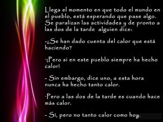Llega el momento en que todo el mundo en el pueblo, está esperando que pase algo. Se paralizan las actividades y de pronto a las dos de la tarde  alguien dice: -¿Se han dado cuenta del calor que está haciendo? ¡Pero si en este pueblo siempre ha hecho calor! - Sin embargo, dice uno, a esta hora nunca ha hecho tanto calor. Pero a las dos de la tarde es cuando hace más calor. - Sí, pero no tanto calor como hoy. 