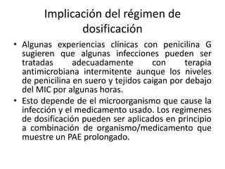 Implicación del régimen de
               dosificación
• Algunas experiencias clínicas con penicilina G
  sugieren que algunas infecciones pueden ser
  tratadas      adecuadamente        con      terapia
  antimicrobiana intermitente aunque los niveles
  de penicilina en suero y tejidos caigan por debajo
  del MIC por algunas horas.
• Esto depende de el microorganismo que cause la
  infección y el medicamento usado. Los regimenes
  de dosificación pueden ser aplicados en principio
  a combinación de organismo/medicamento que
  muestre un PAE prolongado.
 