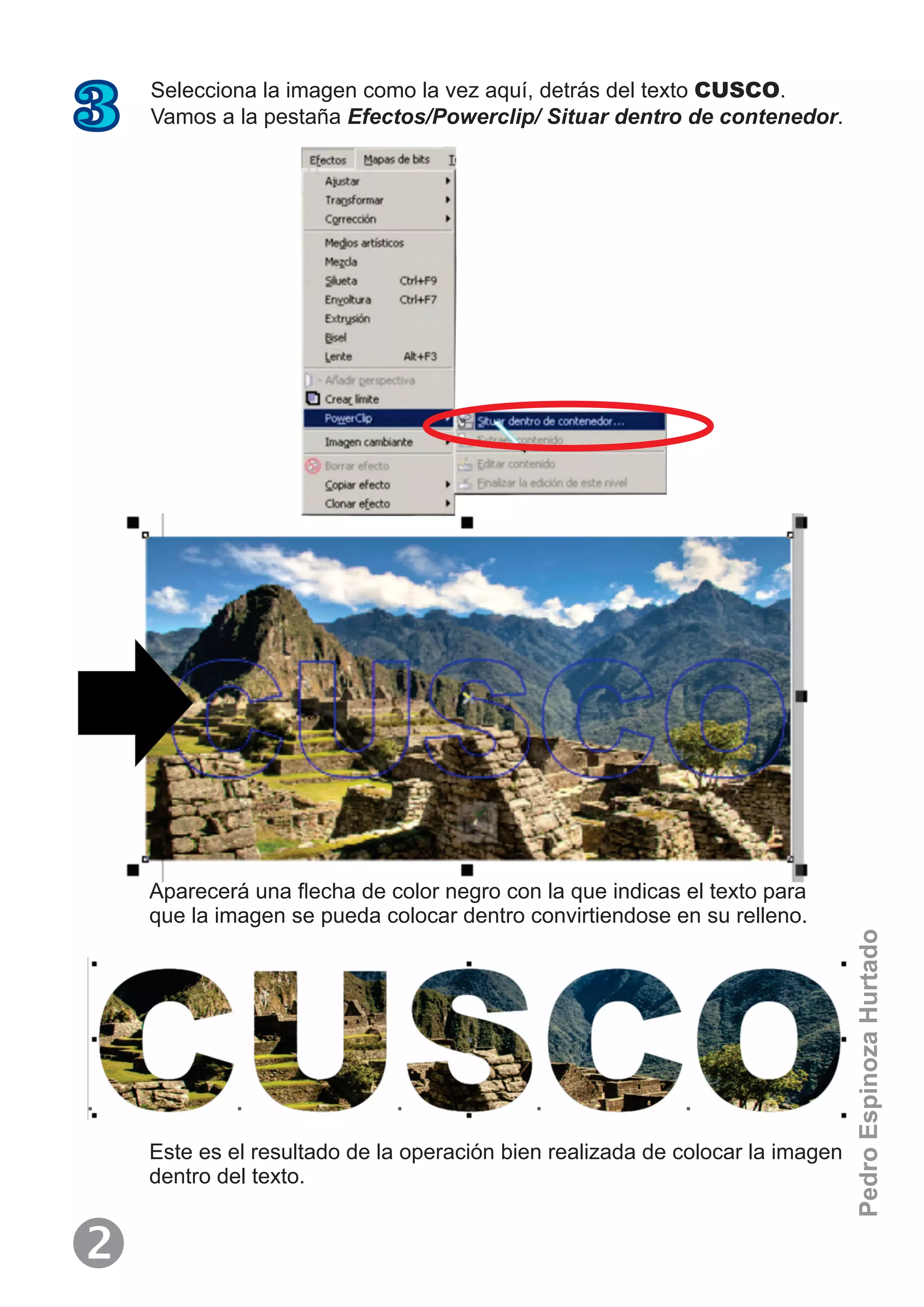 Selecciona la imagen como la vez aquí, detrás del texto CUSCO.
Vamos a la pestaña Efectos/Powerclip/ Situar dentro de contenedor.3
Aparecerá una ﬂecha de color negro con la que indicas el texto para
que la imagen se pueda colocar dentro convirtiendose en su relleno.
Este es el resultado de la operación bien realizada de colocar la imagen
dentro del texto.

PedroEspinozaHurtado
 